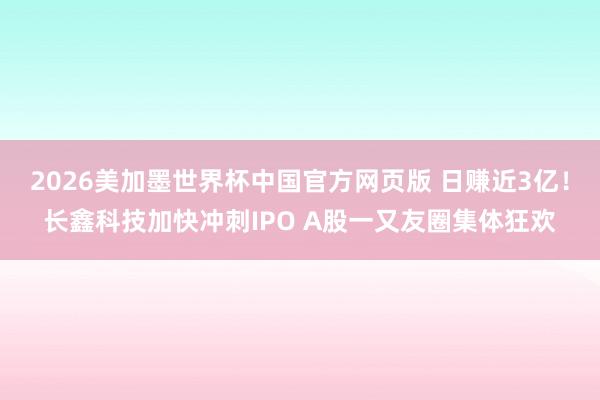 2026美加墨世界杯中国官方网页版 日赚近3亿！长鑫科技加快冲刺IPO A股一又友圈集体狂欢