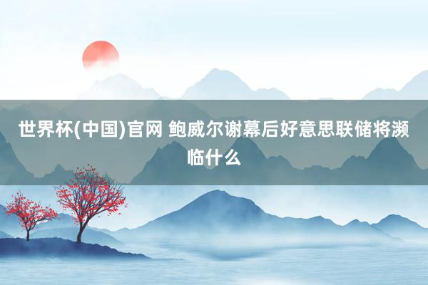 世界杯(中国)官网 鲍威尔谢幕后好意思联储将濒临什么