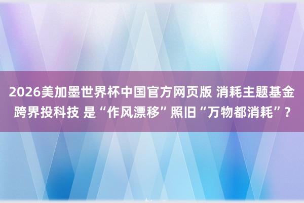 2026美加墨世界杯中国官方网页版 消耗主题基金跨界投科技 是“作风漂移”照旧“万物都消耗”？