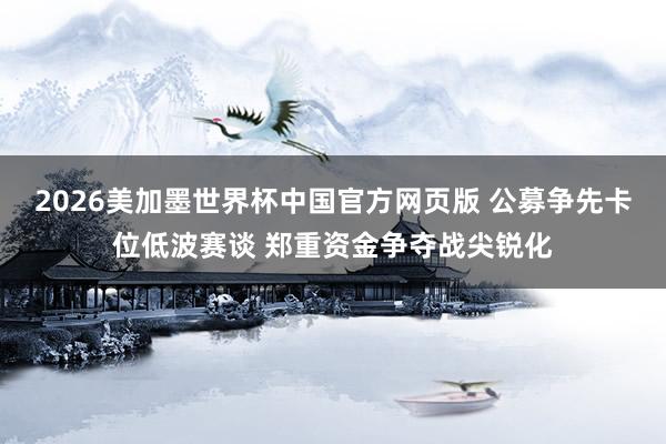 2026美加墨世界杯中国官方网页版 公募争先卡位低波赛谈 郑重资金争夺战尖锐化