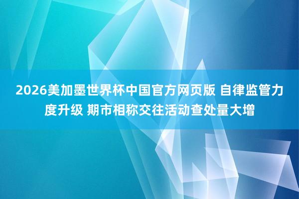 2026美加墨世界杯中国官方网页版 自律监管力度升级 期市相称交往活动查处量大增
