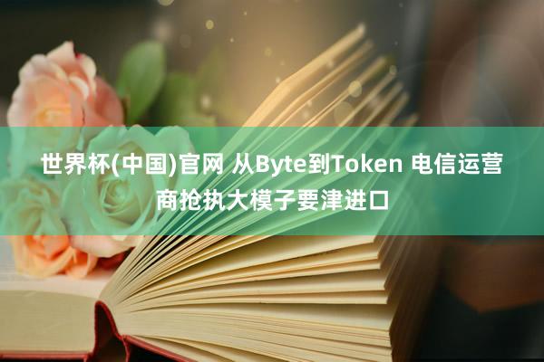 世界杯(中国)官网 从Byte到Token 电信运营商抢执大模子要津进口