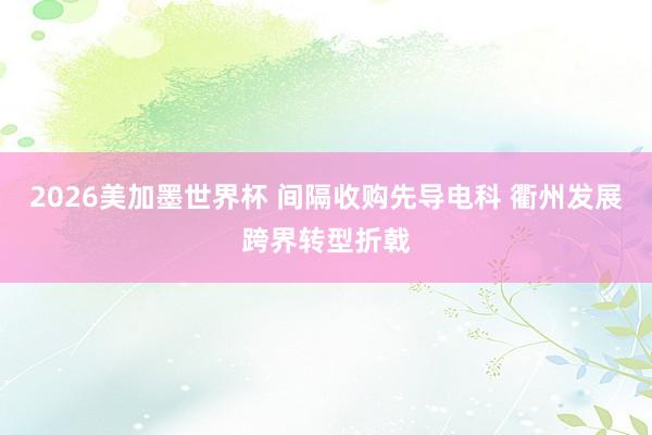 2026美加墨世界杯 间隔收购先导电科 衢州发展跨界转型折戟