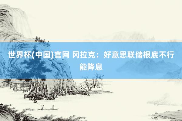 世界杯(中国)官网 冈拉克：好意思联储根底不行能降息