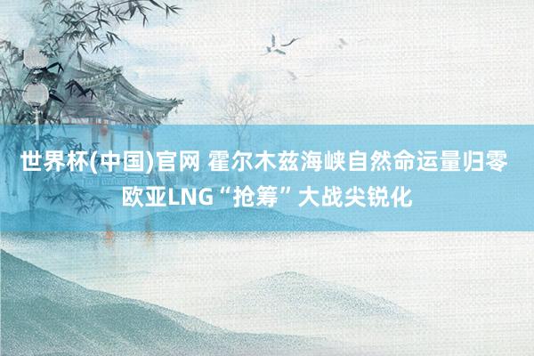 世界杯(中国)官网 霍尔木兹海峡自然命运量归零 欧亚LNG“抢筹”大战尖锐化