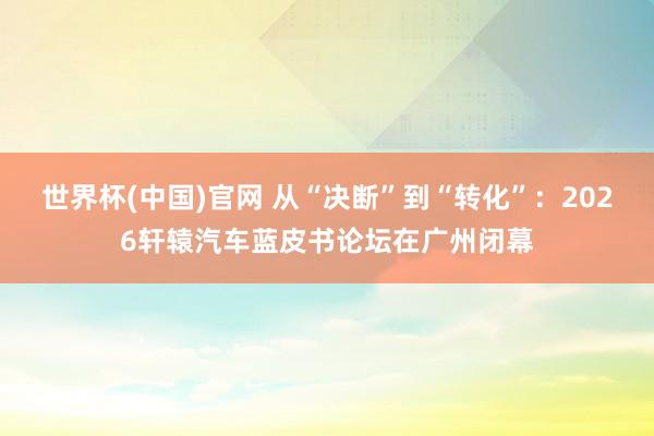 世界杯(中国)官网 从“决断”到“转化”：2026轩辕汽车蓝皮书论坛在广州闭幕