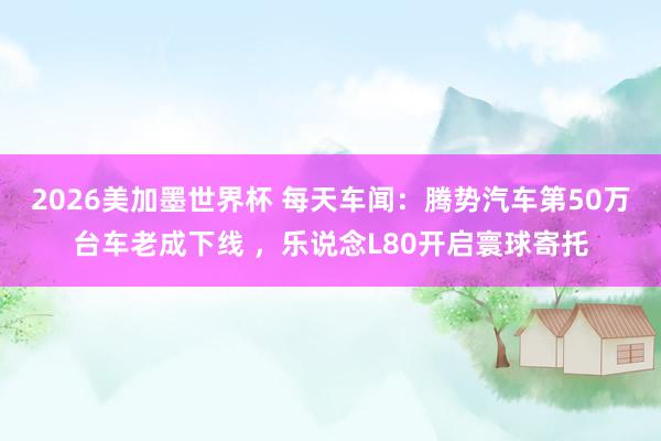 2026美加墨世界杯 每天车闻：腾势汽车第50万台车老成下线 ，乐说念L80开启寰球寄托