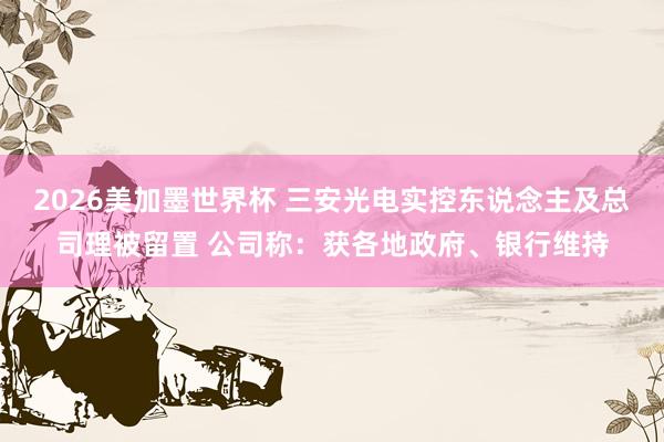 2026美加墨世界杯 三安光电实控东说念主及总司理被留置 公司称：获各地政府、银行维持