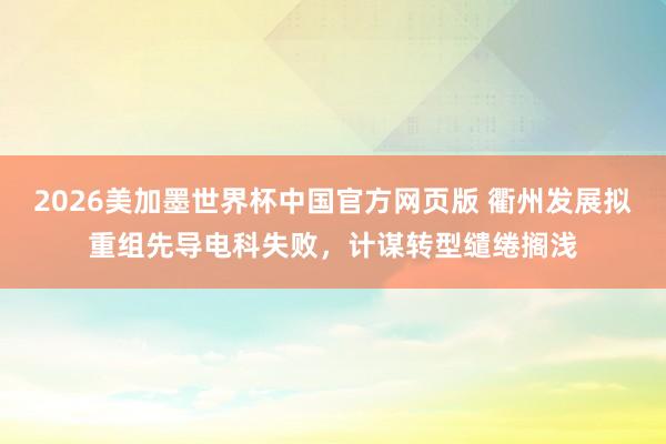2026美加墨世界杯中国官方网页版 衢州发展拟重组先导电科失败，计谋转型缱绻搁浅