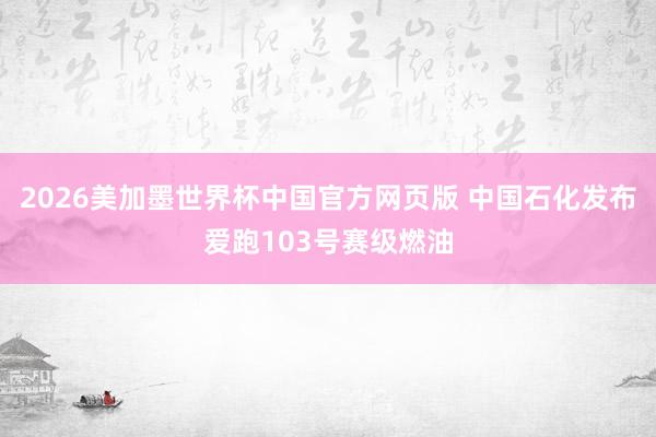 2026美加墨世界杯中国官方网页版 中国石化发布爱跑103号赛级燃油