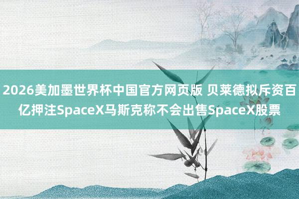 2026美加墨世界杯中国官方网页版 贝莱德拟斥资百亿押注SpaceX马斯克称不会出售SpaceX股票