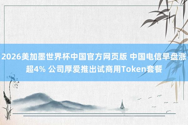 2026美加墨世界杯中国官方网页版 中国电信早盘涨超4% 公司厚爱推出试商用Token套餐
