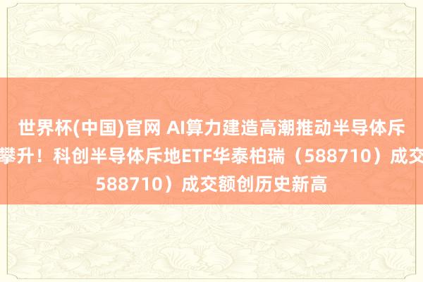 世界杯(中国)官网 AI算力建造高潮推动半导体斥地景气度逆势攀升！科创半导体斥地ETF华泰柏瑞（588710）成交额创历史新高