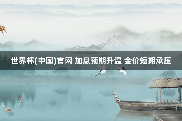 世界杯(中国)官网 加息预期升温 金价短期承压