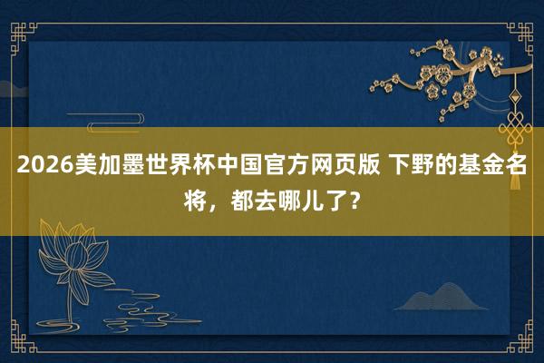2026美加墨世界杯中国官方网页版 下野的基金名将，都去哪儿了？