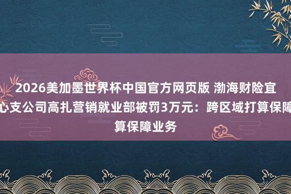 2026美加墨世界杯中国官方网页版 渤海财险宜春中心支公司高扎营销就业部被罚3万元：跨区域打算保障业务