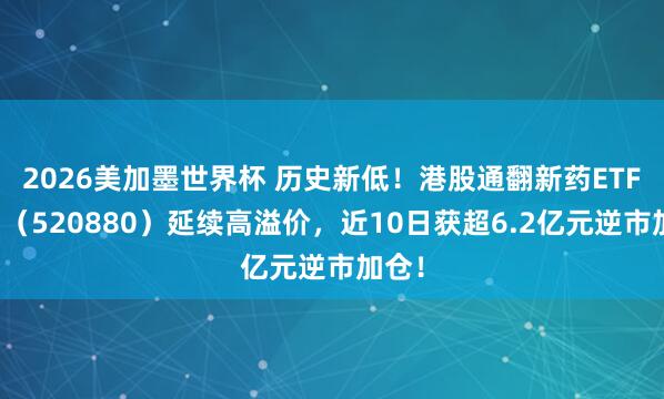 2026美加墨世界杯 历史新低！港股通翻新药ETF华宝（520880）延续高溢价，近10日获超6.2亿元逆市加仓！