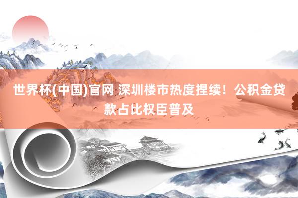 世界杯(中国)官网 深圳楼市热度捏续！公积金贷款占比权臣普及