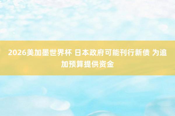 2026美加墨世界杯 日本政府可能刊行新债 为追加预算提供资金