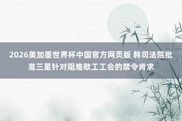 2026美加墨世界杯中国官方网页版 韩司法院批准三星针对阻难歇工工会的禁令肯求