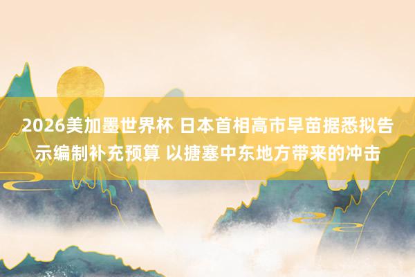 2026美加墨世界杯 日本首相高市早苗据悉拟告示编制补充预算 以搪塞中东地方带来的冲击