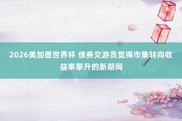 2026美加墨世界杯 债券交游员觉得市集转向收益率攀升的新期间