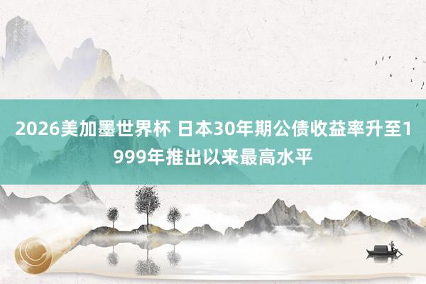 2026美加墨世界杯 日本30年期公债收益率升至1999年推出以来最高水平