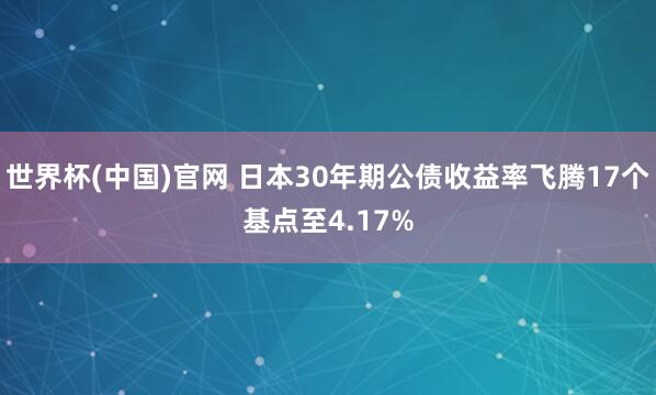 世界杯(中国)官网 日本30年期公债收益率飞腾17个基点至4.17%