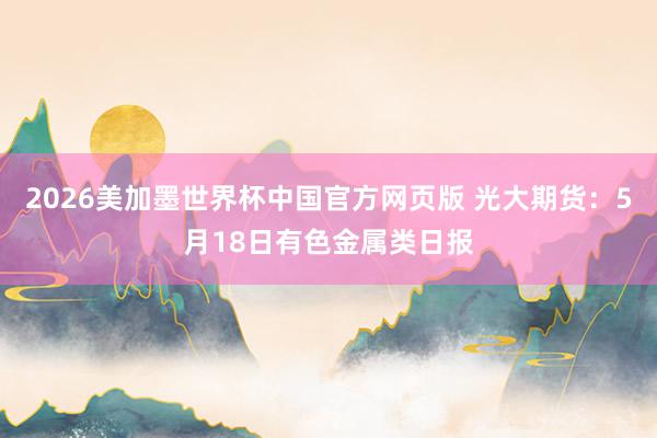 2026美加墨世界杯中国官方网页版 光大期货：5月18日有色金属类日报
