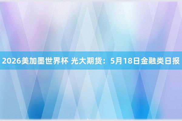 2026美加墨世界杯 光大期货：5月18日金融类日报