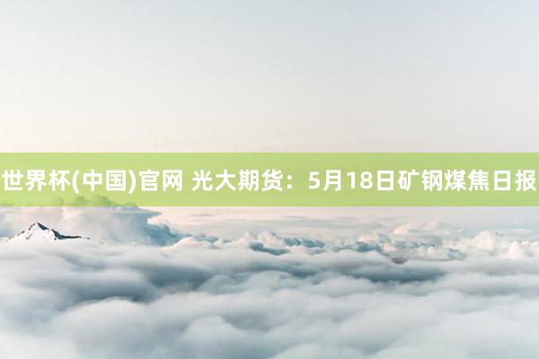世界杯(中国)官网 光大期货：5月18日矿钢煤焦日报