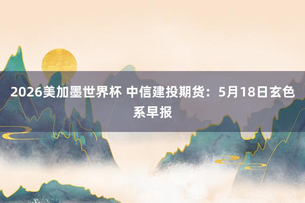 2026美加墨世界杯 中信建投期货：5月18日玄色系早报