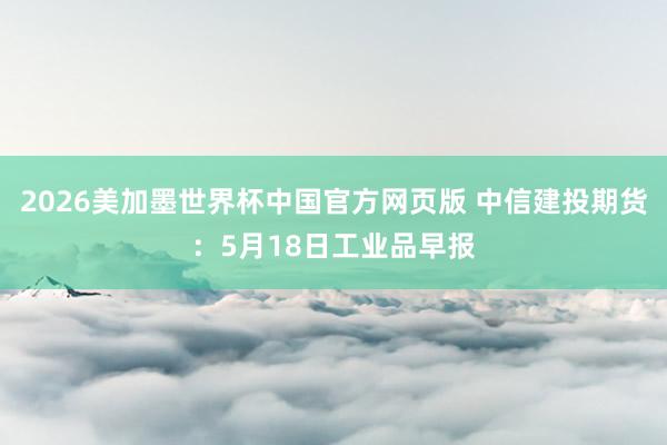 2026美加墨世界杯中国官方网页版 中信建投期货：5月18日工业品早报