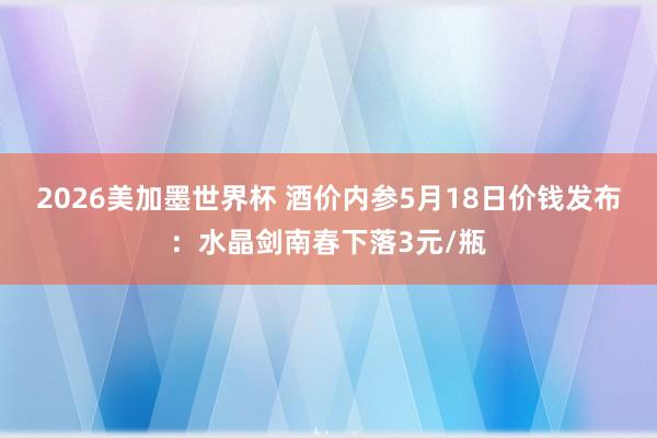 2026美加墨世界杯 酒价内参5月18日价钱发布：水晶剑南春下落3元/瓶