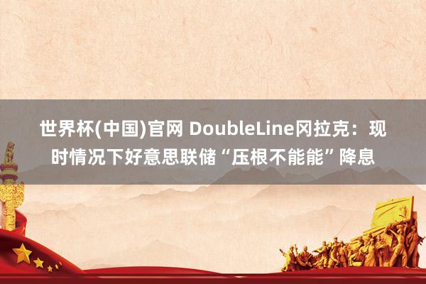 世界杯(中国)官网 DoubleLine冈拉克：现时情况下好意思联储“压根不能能”降息