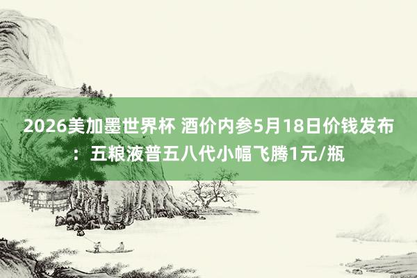 2026美加墨世界杯 酒价内参5月18日价钱发布：五粮液普五八代小幅飞腾1元/瓶