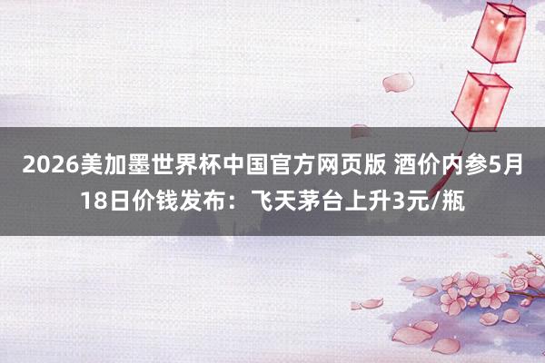 2026美加墨世界杯中国官方网页版 酒价内参5月18日价钱发布：飞天茅台上升3元/瓶