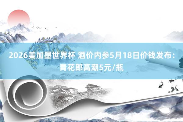 2026美加墨世界杯 酒价内参5月18日价钱发布：青花郎高潮5元/瓶