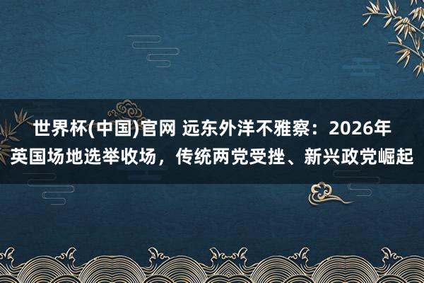 世界杯(中国)官网 远东外洋不雅察：2026年英国场地选举收场，传统两党受挫、新兴政党崛起