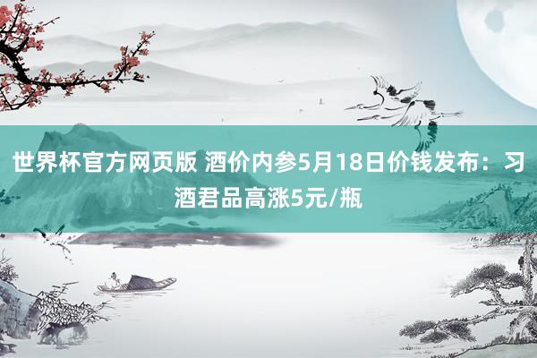 世界杯官方网页版 酒价内参5月18日价钱发布：习酒君品高涨5元/瓶