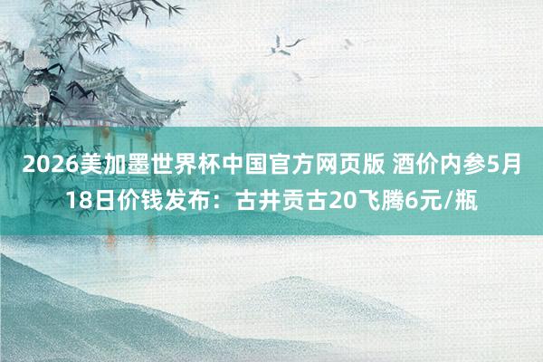 2026美加墨世界杯中国官方网页版 酒价内参5月18日价钱发布：古井贡古20飞腾6元/瓶