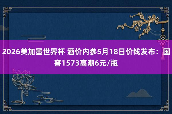 2026美加墨世界杯 酒价内参5月18日价钱发布：国窖1573高潮6元/瓶