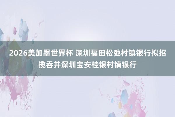 2026美加墨世界杯 深圳福田松弛村镇银行拟招揽吞并深圳宝安桂银村镇银行