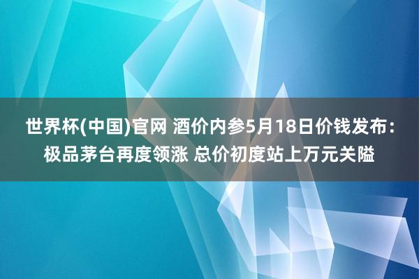 世界杯(中国)官网 酒价内参5月18日价钱发布：极品茅台再度领涨 总价初度站上万元关隘