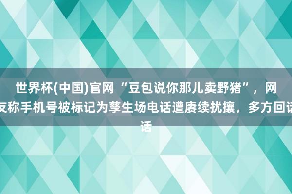 世界杯(中国)官网 “豆包说你那儿卖野猪”，网友称手机号被标记为孳生场电话遭赓续扰攘，多方回话