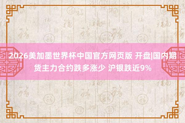 2026美加墨世界杯中国官方网页版 开盘|国内期货主力合约跌多涨少 沪银跌近9%