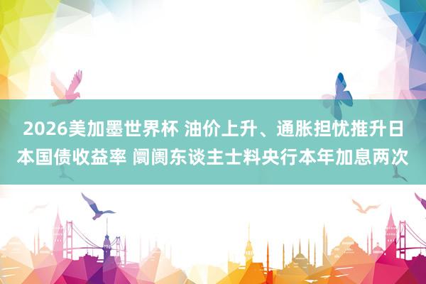 2026美加墨世界杯 油价上升、通胀担忧推升日本国债收益率 阛阓东谈主士料央行本年加息两次