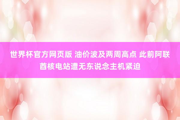 世界杯官方网页版 油价波及两周高点 此前阿联酋核电站遭无东说念主机紧迫