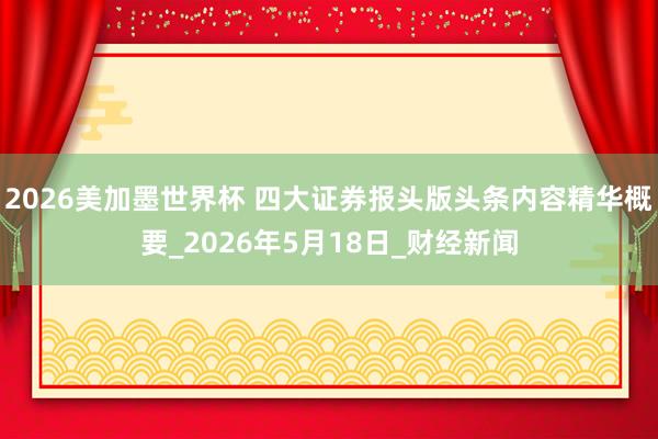2026美加墨世界杯 四大证券报头版头条内容精华概要_2026年5月18日_财经新闻
