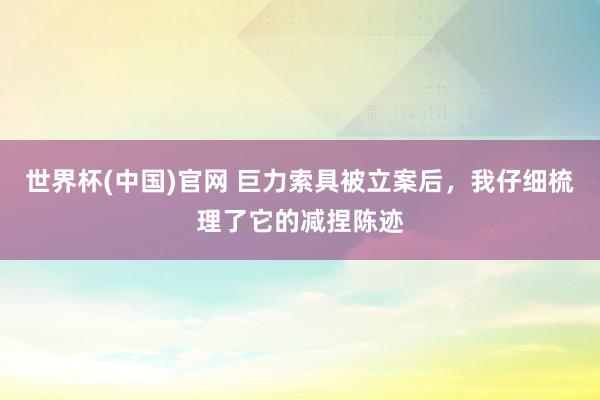 世界杯(中国)官网 巨力索具被立案后，我仔细梳理了它的减捏陈迹